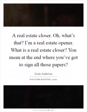 A real estate closer. Oh, what’s that? I’m a real estate opener. What is a real estate closer? You mean at the end where you’ve got to sign all those papers? Picture Quote #1