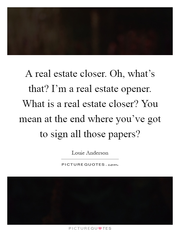 A real estate closer. Oh, what's that? I'm a real estate opener. What is a real estate closer? You mean at the end where you've got to sign all those papers? Picture Quote #1