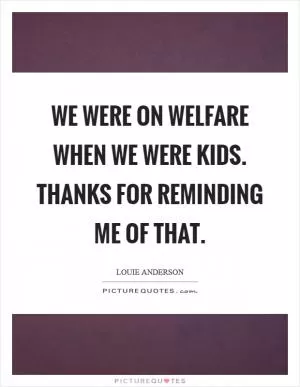 We were on welfare when we were kids. Thanks for reminding me of that Picture Quote #1