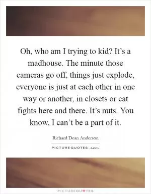 Oh, who am I trying to kid? It’s a madhouse. The minute those cameras go off, things just explode, everyone is just at each other in one way or another, in closets or cat fights here and there. It’s nuts. You know, I can’t be a part of it Picture Quote #1
