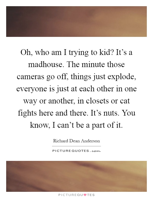 Oh, who am I trying to kid? It's a madhouse. The minute those cameras go off, things just explode, everyone is just at each other in one way or another, in closets or cat fights here and there. It's nuts. You know, I can't be a part of it Picture Quote #1