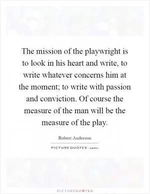 The mission of the playwright is to look in his heart and write, to write whatever concerns him at the moment; to write with passion and conviction. Of course the measure of the man will be the measure of the play Picture Quote #1