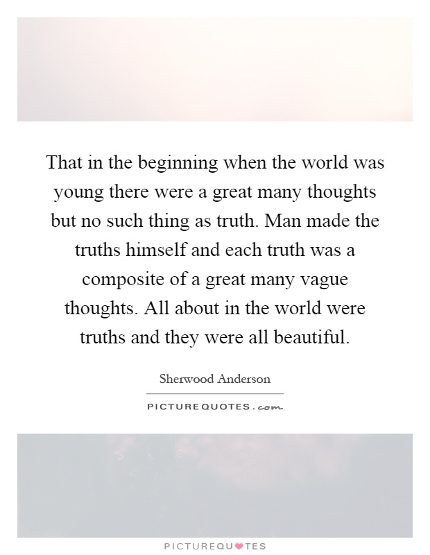 That in the beginning when the world was young there were a great many thoughts but no such thing as truth. Man made the truths himself and each truth was a composite of a great many vague thoughts. All about in the world were truths and they were all beautiful Picture Quote #1