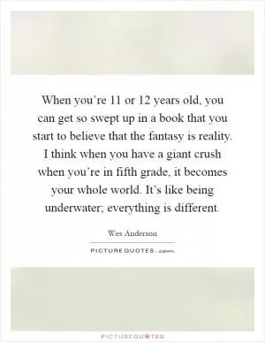 When you’re 11 or 12 years old, you can get so swept up in a book that you start to believe that the fantasy is reality. I think when you have a giant crush when you’re in fifth grade, it becomes your whole world. It’s like being underwater; everything is different Picture Quote #1