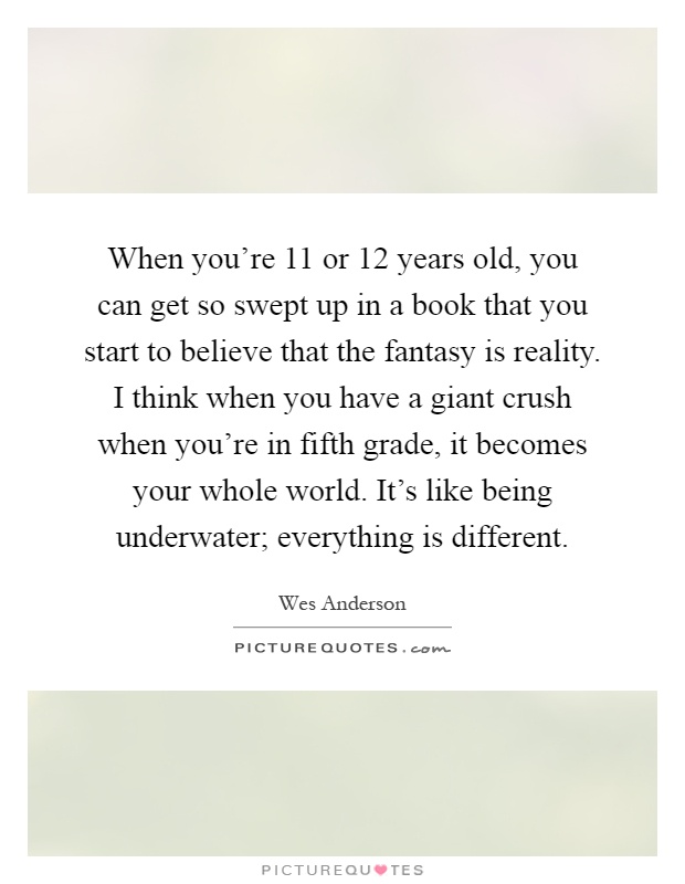 When you're 11 or 12 years old, you can get so swept up in a book that you start to believe that the fantasy is reality. I think when you have a giant crush when you're in fifth grade, it becomes your whole world. It's like being underwater; everything is different Picture Quote #1
