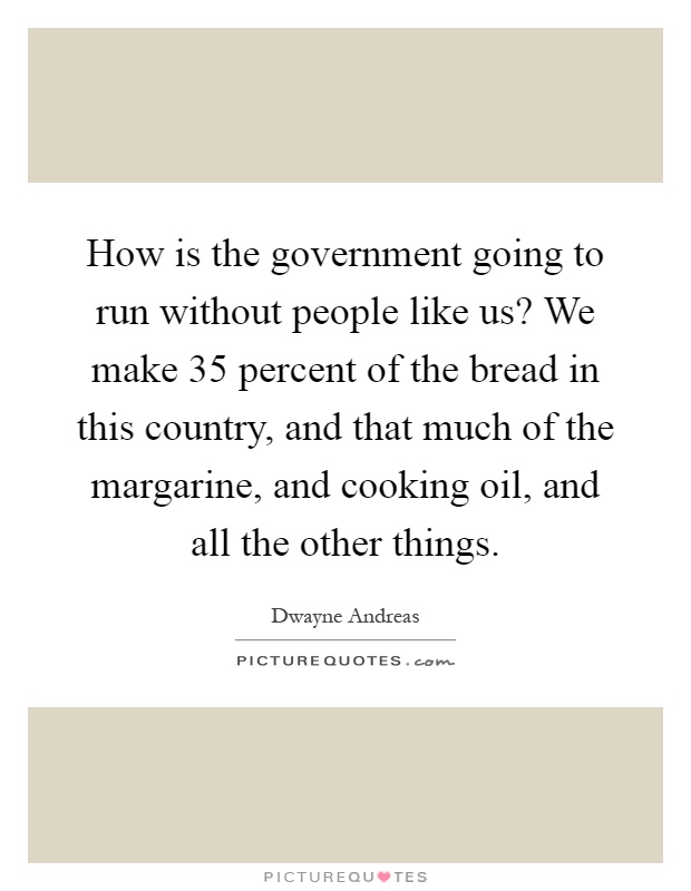 How is the government going to run without people like us? We make 35 percent of the bread in this country, and that much of the margarine, and cooking oil, and all the other things Picture Quote #1