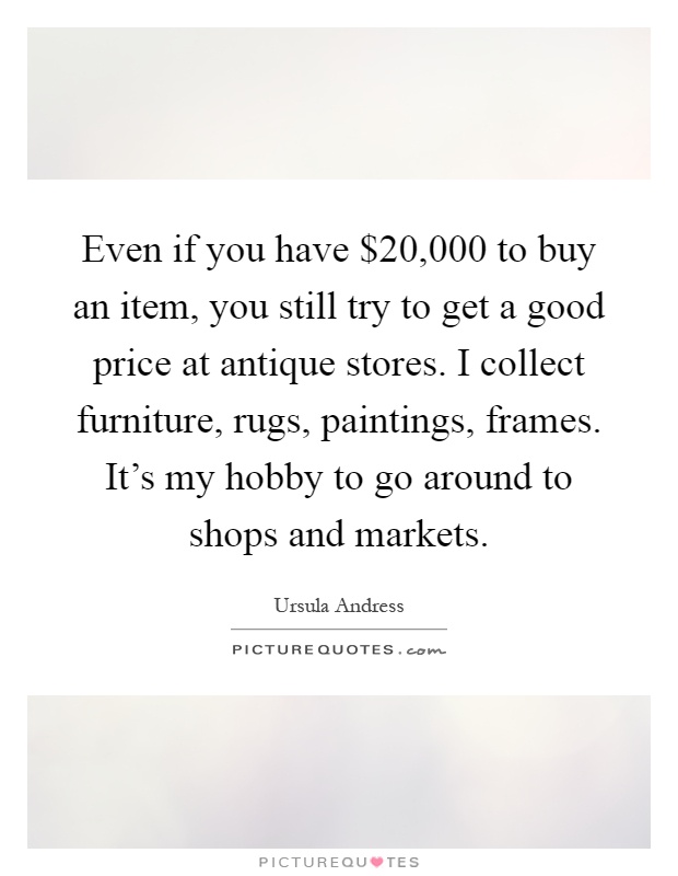 Even if you have $20,000 to buy an item, you still try to get a good price at antique stores. I collect furniture, rugs, paintings, frames. It's my hobby to go around to shops and markets Picture Quote #1