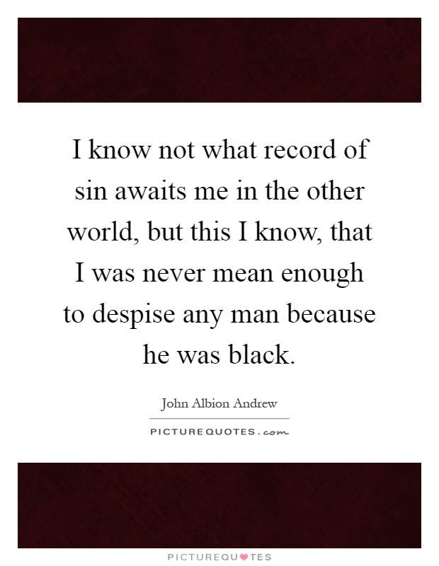I know not what record of sin awaits me in the other world, but this I know, that I was never mean enough to despise any man because he was black Picture Quote #1