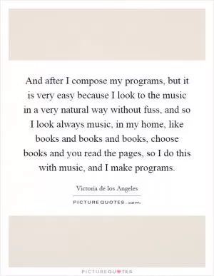 And after I compose my programs, but it is very easy because I look to the music in a very natural way without fuss, and so I look always music, in my home, like books and books and books, choose books and you read the pages, so I do this with music, and I make programs Picture Quote #1