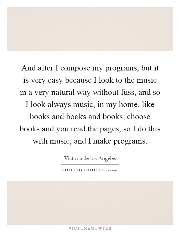 And after I compose my programs, but it is very easy because I look to the music in a very natural way without fuss, and so I look always music, in my home, like books and books and books, choose books and you read the pages, so I do this with music, and I make programs Picture Quote #1
