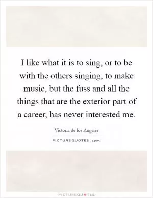 I like what it is to sing, or to be with the others singing, to make music, but the fuss and all the things that are the exterior part of a career, has never interested me Picture Quote #1