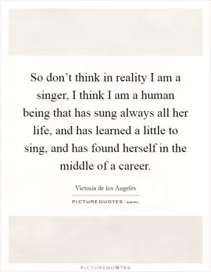 So don’t think in reality I am a singer, I think I am a human being that has sung always all her life, and has learned a little to sing, and has found herself in the middle of a career Picture Quote #1