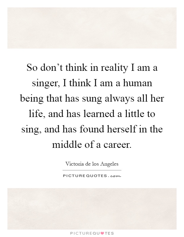 So don't think in reality I am a singer, I think I am a human being that has sung always all her life, and has learned a little to sing, and has found herself in the middle of a career Picture Quote #1