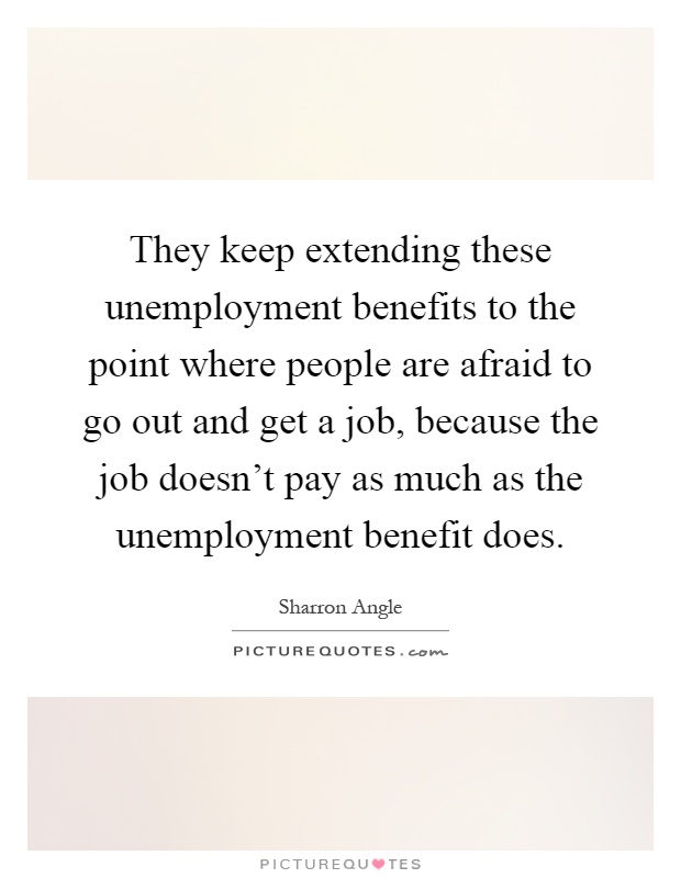 They keep extending these unemployment benefits to the point where people are afraid to go out and get a job, because the job doesn't pay as much as the unemployment benefit does Picture Quote #1