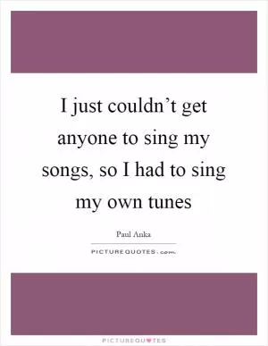 I just couldn’t get anyone to sing my songs, so I had to sing my own tunes Picture Quote #1