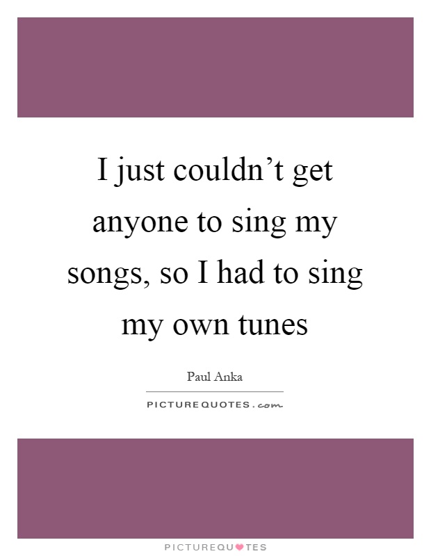 I just couldn't get anyone to sing my songs, so I had to sing my own tunes Picture Quote #1
