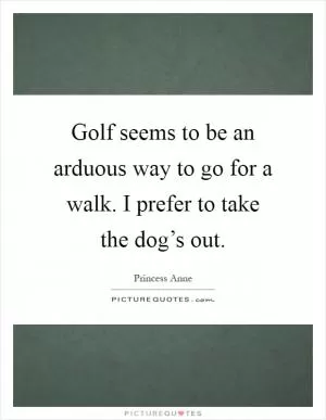 Golf seems to be an arduous way to go for a walk. I prefer to take the dog’s out Picture Quote #1
