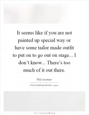It seems like if you are not painted up special way or have some tailor made outfit to put on to go out on stage... I don’t know... There’s too much of it out there Picture Quote #1