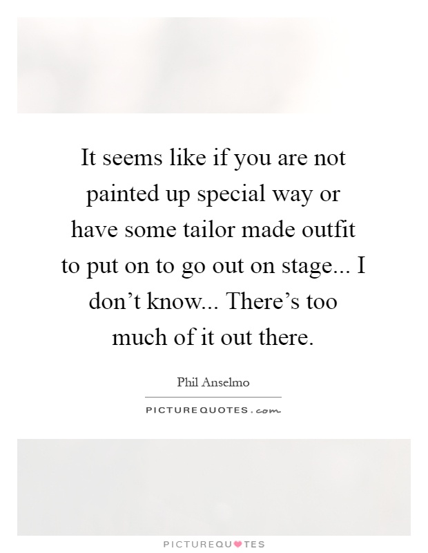 It seems like if you are not painted up special way or have some tailor made outfit to put on to go out on stage... I don't know... There's too much of it out there Picture Quote #1