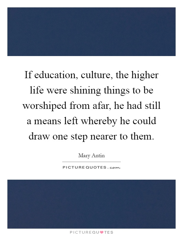 If education, culture, the higher life were shining things to be worshiped from afar, he had still a means left whereby he could draw one step nearer to them Picture Quote #1