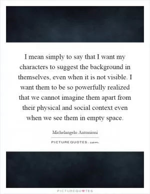 I mean simply to say that I want my characters to suggest the background in themselves, even when it is not visible. I want them to be so powerfully realized that we cannot imagine them apart from their physical and social context even when we see them in empty space Picture Quote #1