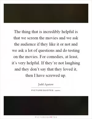 The thing that is incredibly helpful is that we screen the movies and we ask the audience if they like it or not and we ask a lot of questions and do testing on the movies. For comedies, at least, it’s very helpful. If they’re not laughing and they don’t say that they loved it, then I have screwed up Picture Quote #1