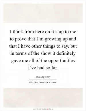 I think from here on it’s up to me to prove that I’m growing up and that I have other things to say, but in terms of the show it definitely gave me all of the opportunities I’ve had so far Picture Quote #1