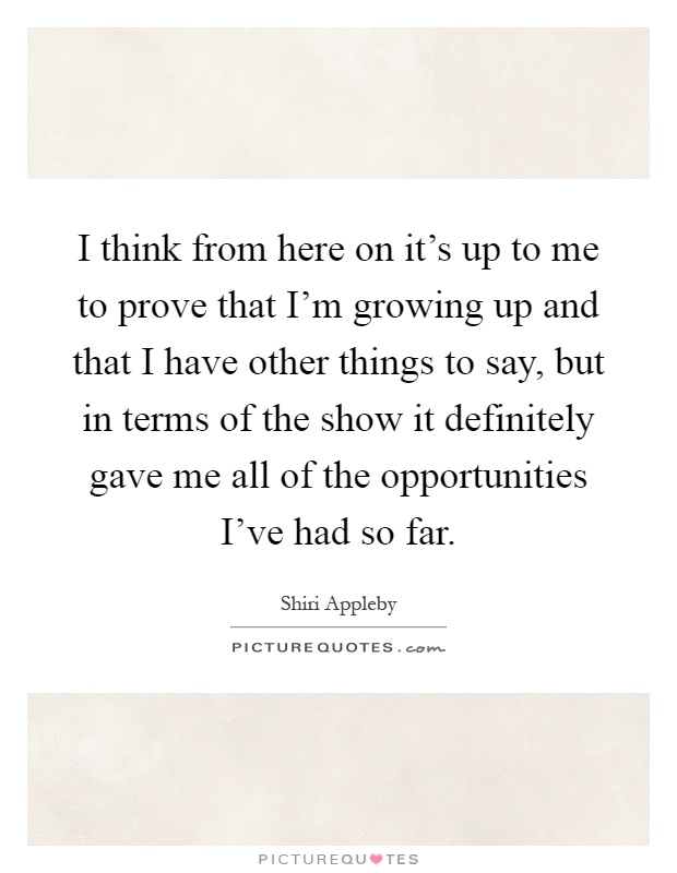 I think from here on it's up to me to prove that I'm growing up and that I have other things to say, but in terms of the show it definitely gave me all of the opportunities I've had so far Picture Quote #1
