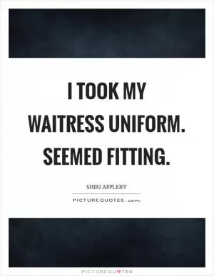 I took my waitress uniform. Seemed fitting Picture Quote #1
