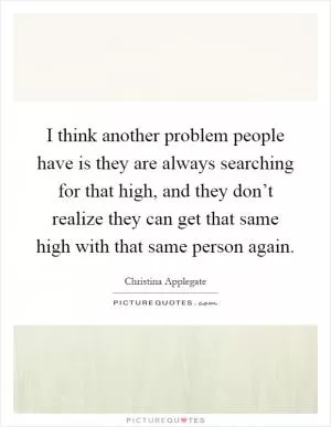 I think another problem people have is they are always searching for that high, and they don’t realize they can get that same high with that same person again Picture Quote #1