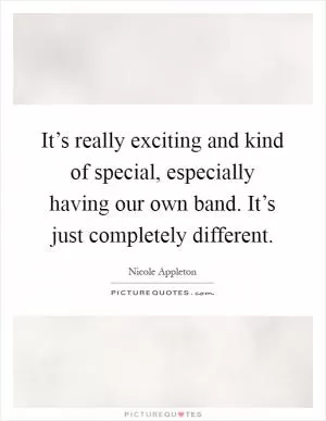 It’s really exciting and kind of special, especially having our own band. It’s just completely different Picture Quote #1