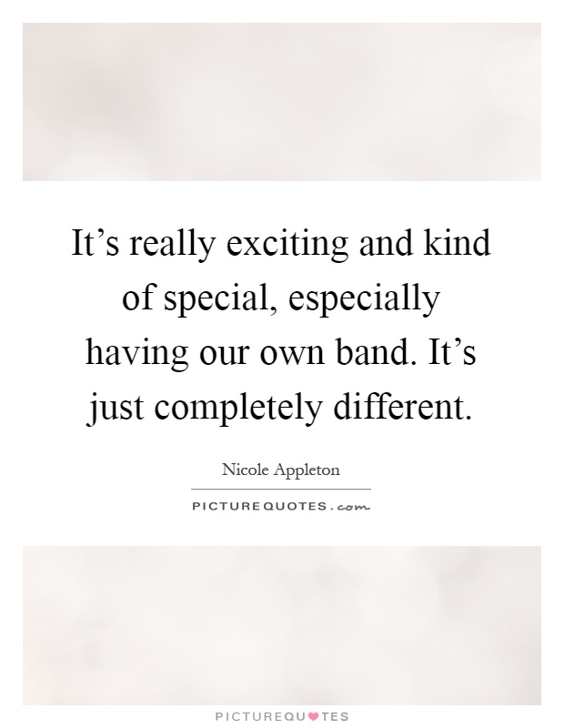 It's really exciting and kind of special, especially having our own band. It's just completely different Picture Quote #1