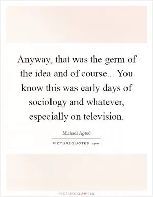 Anyway, that was the germ of the idea and of course... You know this was early days of sociology and whatever, especially on television Picture Quote #1