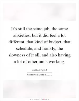 It’s still the same job, the same anxieties, but it did feel a lot different, that kind of budget, that schedule, and frankly, the slowness of it all, and also having a lot of other units working Picture Quote #1
