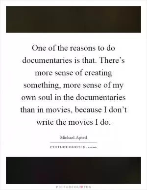 One of the reasons to do documentaries is that. There’s more sense of creating something, more sense of my own soul in the documentaries than in movies, because I don’t write the movies I do Picture Quote #1
