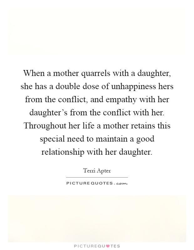 When a mother quarrels with a daughter, she has a double dose of unhappiness hers from the conflict, and empathy with her daughter's from the conflict with her. Throughout her life a mother retains this special need to maintain a good relationship with her daughter Picture Quote #1