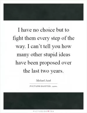 I have no choice but to fight them every step of the way. I can’t tell you how many other stupid ideas have been proposed over the last two years Picture Quote #1