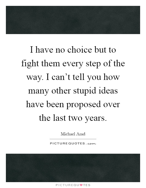 I have no choice but to fight them every step of the way. I can't tell you how many other stupid ideas have been proposed over the last two years Picture Quote #1