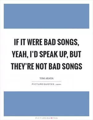 If it were bad songs, yeah, I’d speak up, but they’re not bad songs Picture Quote #1