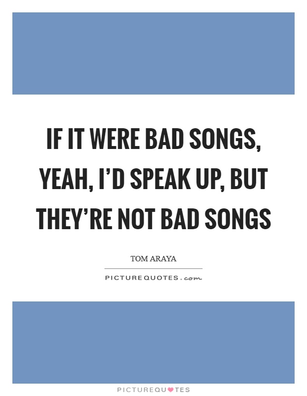 If it were bad songs, yeah, I'd speak up, but they're not bad songs Picture Quote #1