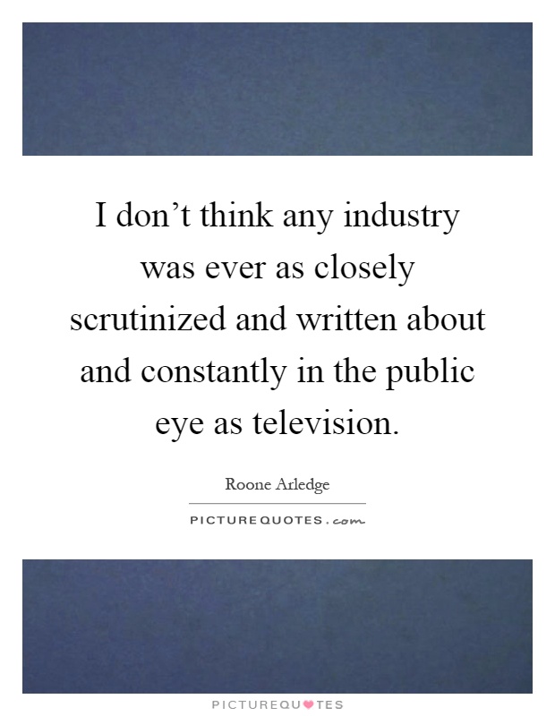 I don't think any industry was ever as closely scrutinized and written about and constantly in the public eye as television Picture Quote #1