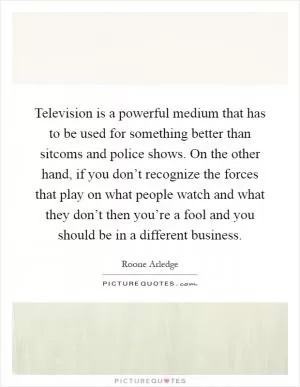 Television is a powerful medium that has to be used for something better than sitcoms and police shows. On the other hand, if you don’t recognize the forces that play on what people watch and what they don’t then you’re a fool and you should be in a different business Picture Quote #1