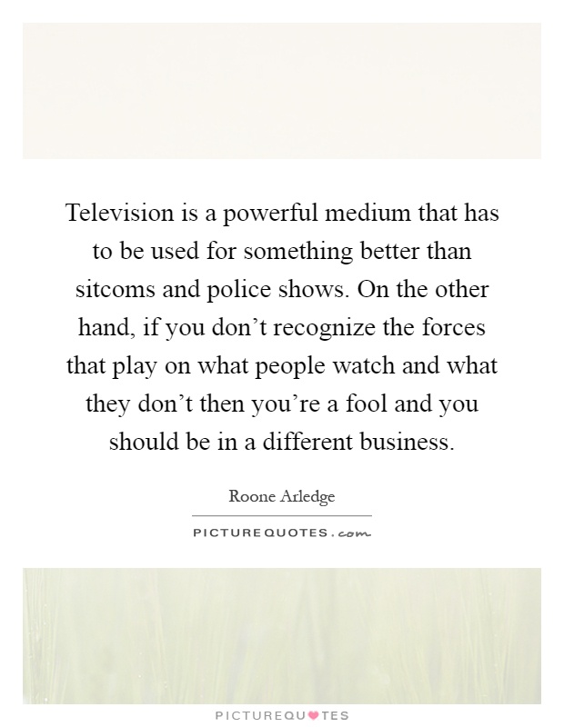Television is a powerful medium that has to be used for something better than sitcoms and police shows. On the other hand, if you don't recognize the forces that play on what people watch and what they don't then you're a fool and you should be in a different business Picture Quote #1