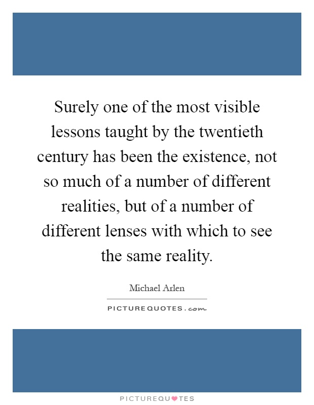 Surely one of the most visible lessons taught by the twentieth century has been the existence, not so much of a number of different realities, but of a number of different lenses with which to see the same reality Picture Quote #1