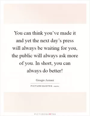 You can think you’ve made it and yet the next day’s press will always be waiting for you, the public will always ask more of you. In short, you can always do better! Picture Quote #1