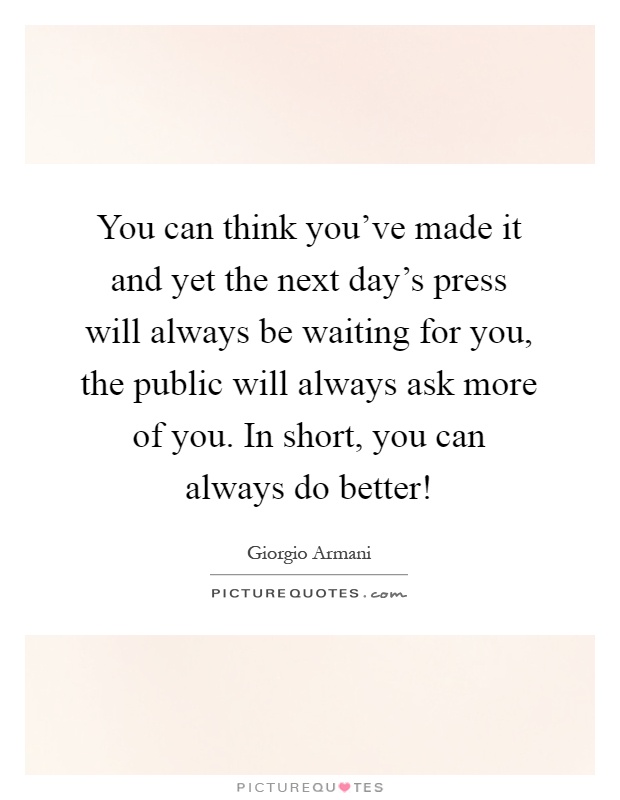 You can think you've made it and yet the next day's press will always be waiting for you, the public will always ask more of you. In short, you can always do better! Picture Quote #1