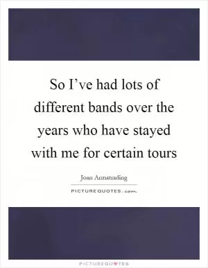 So I’ve had lots of different bands over the years who have stayed with me for certain tours Picture Quote #1