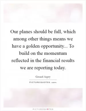 Our planes should be full, which among other things means we have a golden opportunity... To build on the momentum reflected in the financial results we are reporting today Picture Quote #1