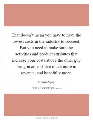That doesn’t mean you have to have the lowest costs in the industry to succeed. But you need to make sure the activities and product attributes that increase your costs above the other guy bring in at least that much more in revenue, and hopefully more Picture Quote #1