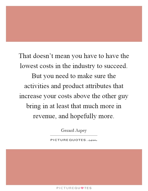 That doesn't mean you have to have the lowest costs in the industry to succeed. But you need to make sure the activities and product attributes that increase your costs above the other guy bring in at least that much more in revenue, and hopefully more Picture Quote #1